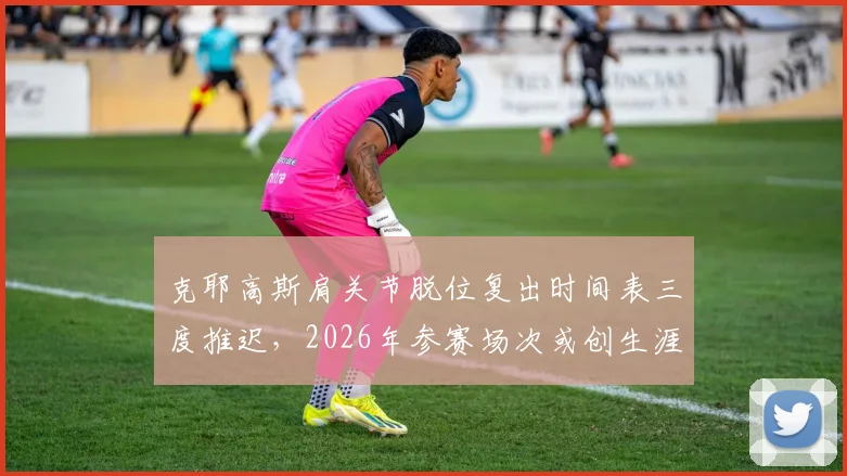 克耶高斯肩关节脱位复出时间表三度推迟,2026年参赛场次或创生涯新低