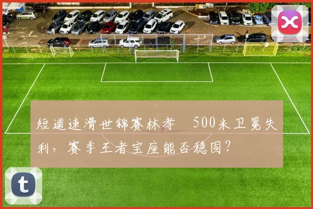短道速滑世锦赛林孝埈500米卫冕失利，赛季王者宝座能否稳固？