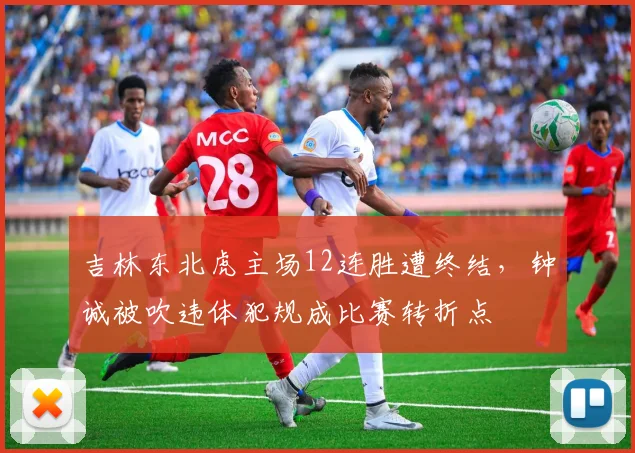 吉林东北虎主场12连胜遭终结,钟诚被吹违体犯规成比赛转折点